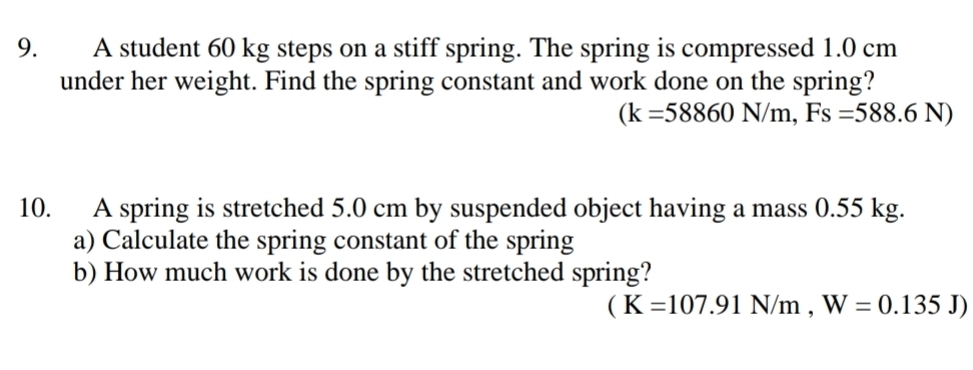 A student 60 kg steps on a stiff spring. The spring is compressed 1.0 cm
under her weight. Find the spring constant and work done on the spring?
(k=58860N/m, Fs=588.6N)
10. A spring is stretched 5.0 cm by suspended object having a mass 0.55 kg. 
a) Calculate the spring constant of the spring 
b) How much work is done by the stretched spring?
(K=107.91N/m,W=0.135J)