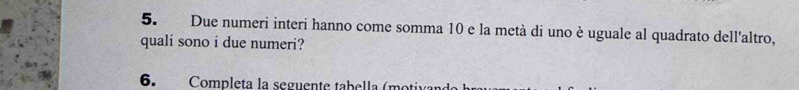 Due numeri interi hanno come somma 10 e la metà di uno è uguale al quadrato dell'altro, 
quali sono i due numeri? 
6. Completa la seguente tabella (motivan