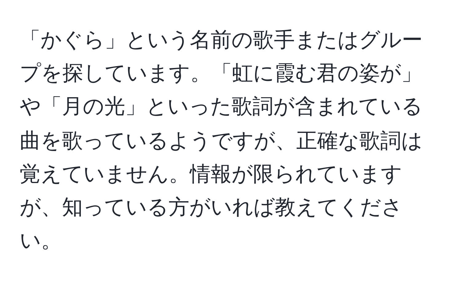 「かぐら」という名前の歌手またはグループを探しています。「虹に霞む君の姿が」や「月の光」といった歌詞が含まれている曲を歌っているようですが、正確な歌詞は覚えていません。情報が限られていますが、知っている方がいれば教えてください。