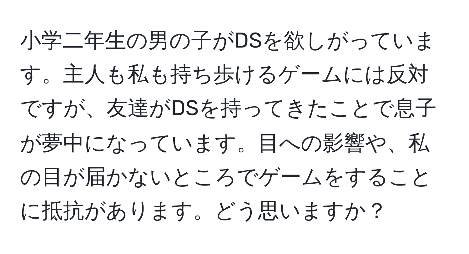 小学二年生の男の子がDSを欲しがっています。主人も私も持ち歩けるゲームには反対ですが、友達がDSを持ってきたことで息子が夢中になっています。目への影響や、私の目が届かないところでゲームをすることに抵抗があります。どう思いますか？