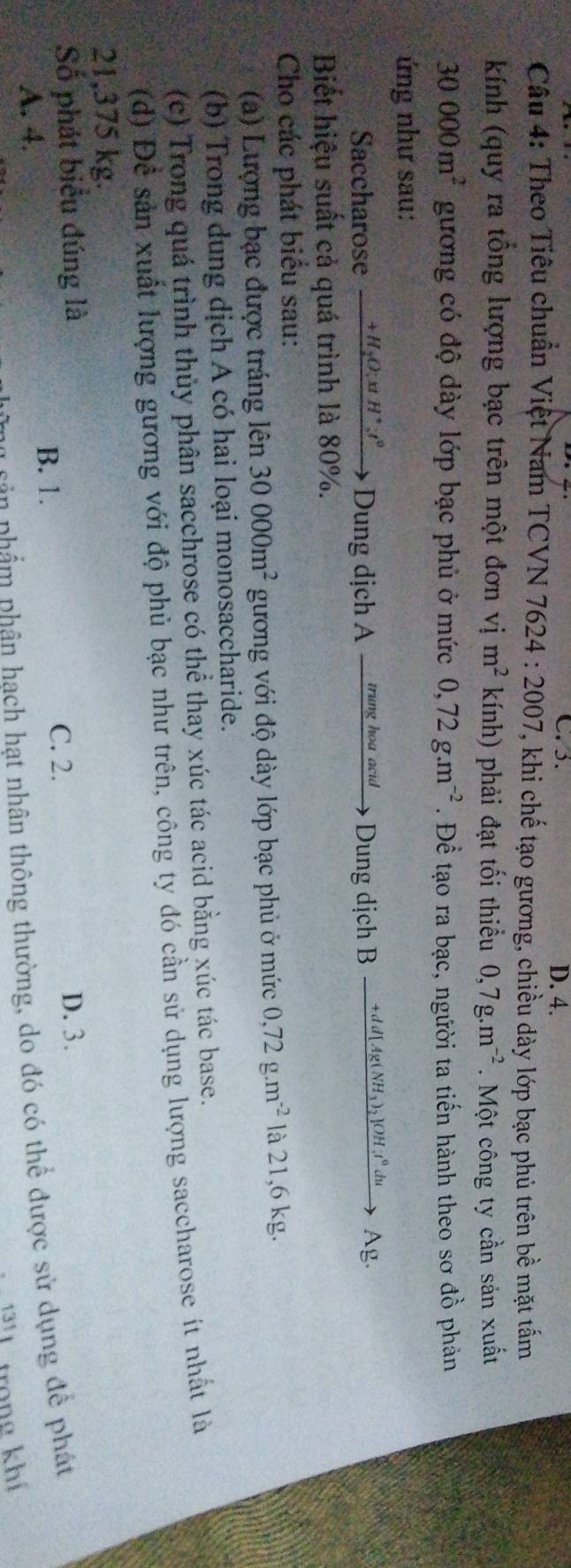 C. 5. D. 4.
Câu 4: Theo Tiêu chuẩn Việt Nam TCVN 7624 4:2007 7, khi chế tạo gương, chiều dày lớp bạc phủ trên bề mặt tấm
kính (quy ra tổng lượng bạc trên một đơn vị m^2 kính) phải đạt tối thiểu 0,7g.m^(-2). Một công ty cần sản xuất
30000m^2 gương có độ dày lớp bạc phủ ở mức 0,72g.m^(-2). Để tạo ra bạc, người ta tiến hành theo sơ đồ phản
ứng như sau:
Saccharose _ +H_2O:xtH^+:t^0 Dung dịch A _ trung hoa acid → > Dung dịch B — +d d[Ag(NH₃)₂]OH;t⁰du Ag.
Biết hiệu suất cả quá trình là 80%.
Cho các phát biểu sau:
(a) Lượng bạc được tráng lên 30000m^2 gương với độ dày lớp bạc phủ ở mức 0,72g.m^(-2) là 21,6 kg.
(b) Trong dung dịch A có hai loại monosaccharide.
(c) Trong quá trình thủy phân sacchrose có thể thay xúc tác acid bằng xúc tác base.
(d) Đề sản xuất lượng gương với độ phủ bạc như trên, công ty đó cần sử dụng lượng saccharose ít nhất là
21,375 kg.
Số phát biểu đúng là D. 3.
B. 1. C. 2.
A. 4.
pân phẩm phân hach hạt nhân thông thường, do đó có thể được sử dụng để phát
trong khí