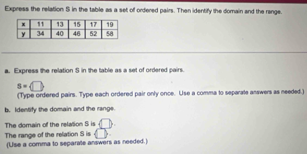 Express the relation S in the table as a set of ordered pairs. Then identify the domain and the range. 
a. Express the relation S in the table as a set of ordered pairs.
S= □ 
(Type ordered pairs. Type each ordered pair only once. Use a comma to separate answers as needed.) 
b. Identify the domain and the range. 
The domain of the relation S is  □ . 
The range of the relation S is 
(Use a comma to separate answers as needed.)