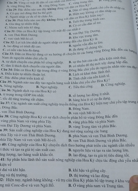 Vùng có mật độ dân số cao nhật của Hữa
A. vùng Đông Bắc. B. vùng Đông Nam. C. vùng trung tâm. D. Vùng pha Tây Câu
Câu 29: Đặc điểm nào sau đây không đùng với dân cư Hoa Kỳ?
A.
A. Có quy mô đứng thứ ba thể giới. B. Dân số tăng nhanh chủ yếu do nhập cụ C.
D. Hiện nay không có dân nhập cư, C
C. Người nhập cư đa số từ châu Âu.
Cầu 30: Phát biểu nào sau đây không đúng với dân cư Hoa Kỳ hiện nay?
~
β
C
A. Gia tăng tự nhiên thấp.
D. Có cơ cầu dân số trẻ. B. Tuổi thọ trung binh cao.
C. Nhóm tuổi trên 65 tăng.
Câu 31: Dân cư Hoa Kỳ tập trung với mật độ cao nhất ở
A. ven Thái Bình Dưong.
C. ven vịnh Mê-hi-cô
D. khu vực trung tâm. B. ven Đại Tây Dương.
Câu 32: Lợi ích lớn nhất do người nhập cư mang đên cho Hoa Kỳ là
A. lao động có trình độ cao. B. nguồn vốn đầu tư lớn,
C, có nền văn hóa đa dạng.
D. đa dạng về chủng tộc.
Câu 33: Dân cư Hoa kỳ dang có xu hướng di chuyển từ các bang vùng Đông Bắc đến các bang y
Nam do nguyên nhân chủ yếu là
A. sự dịch chuyển của phân bố công nghiệp. B. sự thu hút của các điều kiện sinh thái
C. tâm lí thích dịch chuyển của người dân. D. có nhiều đô thị mới xây dựng hắp dẫn,
Câu 34: Dân cư Hoa Kỳ tập trung đông ở vùng Đông Bắc chủ yếu do nguyên nhân nào sau đây
A. Điều kiện tự nhiên thuận lợi. B. Lịch sử khai thác lãnh thổ.
C. Đặc điểm phát triển kinh tế. D. Tinh chất của nền kinh tế.
Câu 35: Ngành nào sau đây tạo nguồn hàng xuất khâu chủ yếu cho Hoa Kỳ?
A. Nông nghiệp. B Ngư nghiệp.
Câu 36: Ngành dịch vụ của Hoa Kỳ có C. Tiểu thủ công. D. Công nghiệp.
A. tỉ trọng trong GDP lớn nhất. B. số lượng lao động ít nhất.
C. tốc độ tăng trưởng rất chậm. D. hàng hóa ít có sự đa dạng.
Câu 37: Các ngành sản xuất công nghiệp truyền thống của Hoa Kỳ hiện nay chủ yếu tập trung ở
, Đông Bắc. B. Đông Nam
ven Thái Bình Dương.
D. ven vịnh Mê-hi-cô.
Âu 38: Công nghiệp Hoa Kỳ có sự dịch chuyển phân bố từ vùng Đông Bắc đến
vùng phía Nam và vùng phía Tây.
ven Đại Tây Dương và phía Nam. B. vùng phía Bắc và phía Nam.
D. vùng Trung tâm và phía Bắc.
Su 39: Sản xuất công nghiệp của Hoa Kỳ đang mở rộng xuống các bang
phía Tây và ở ven Thái Bình Dương.  B. phía Nam và ven Thái Bình Dương.
phía Tây Nam và ven vịnh Mê-hi-cô.  D. ven Thái Bình Dương và phía Bắc.
* 40: Công nghiệp của Hoa Kỳ chuyền dịch theo hướng phát triển các ngành cần nhiều
ri thức và tạo ra giá trị sản xuất cao.  B. nguyên liệu và tạo ra sản lượng lớn.
lăng lượng, tạo hàng xuất khẩu tốt. D. lao động, tạo ra giá trị tiêu dùng tốt.
41: Sự phân hóa lãnh thổ sản xuất nông nghiệp của Hoa Kỳ chịu tác động chủ yếu nhấ
kiện về
t đai và khí hậu.  B. khí hậu và giống cây.
ống và thị trường. D. thị trường và lao động
42: Hiện nay, ngành hàng không - vũ trụ của Hoa Kỳ phân bố tập trung ở khu vự
ng núi Cooc-đi-e và ven Ngũ Hồ. B. Ở vùng phía nam và Trung tâm.