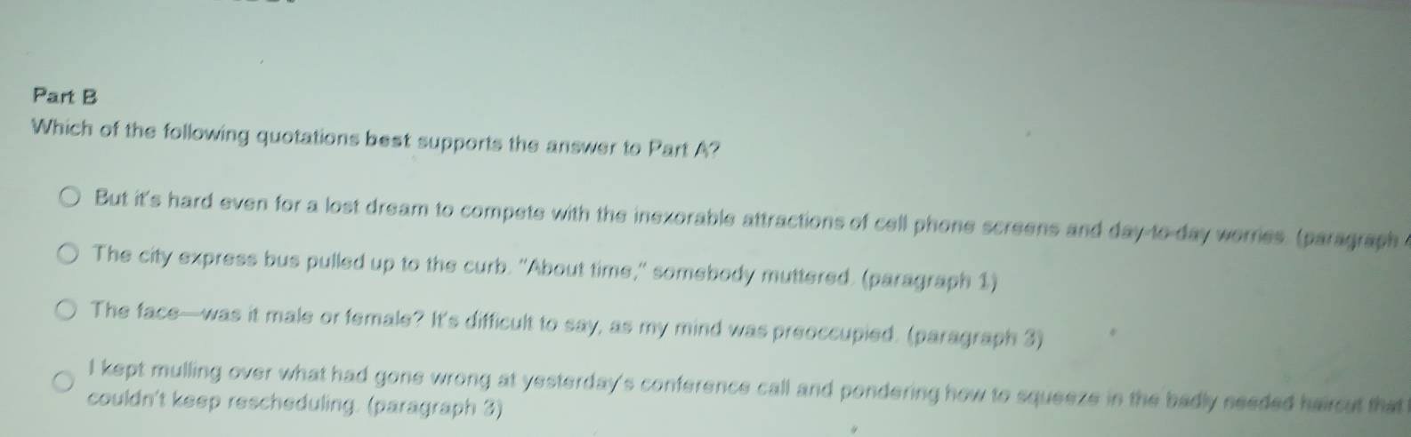 Which of the following quotations best supports the answer to Part A?
But it's hard even for a lost dream to compets with the inexorable attractions of cell phone screens and day to day worries. (paragraph a
The city express bus pulled up to the curb. "About time," somebody muttered. (paragraph 1)
The face—was it male or female? It's difficult to say, as my mind was preoccupied. (paragraph 3)
I kept mulling over what had gone wrong at yesterday's conference call and pondering how to squeeze in the badly seeded haircut that
couldn't keep rescheduling. (paragraph 3)