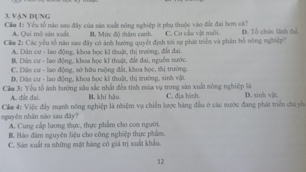 VậN Dụng
Cầu 1: Yếu tố nào sau đây của sản xuất nông nghiệp ít phụ thuộc vào đất đai hơn cả?
A. Qui mô sản xuất. B. Mức độ thâm canh. C. Cơ cấu vật nuôi. D. Tổ chức lãnh thổ
Cầu 2: Các yếu tố nào sau đây có ảnh hưởng quyết định tới sự phát triển và phân bố nông nghiệp?
A. Dân cư - lao động, khoa học kĩ thuật, thị trường, đất đai.
B. Dân cư - lao động, khoa học kĩ thuật, đất đai, nguồn nước.
C. Dân cư - lao động, sở hữu ruộng đất, khoa học, thị trường.
D. Dân cư - lao động, khoa học kĩ thuật, thị trường, sinh vật.
Cầu 3: Yếu tố ảnh hưởng sâu sắc nhất đến tính mùa vụ trong sản xuất nông nghiệp là
A. đất đai. B. khí hậu. C. địa hình. D. sinh vật.
Cầu 4: Việc đầy mạnh nông nghiệp là nhiệm vụ chiến lược hàng đầu ở các nước đang phát triển chủ yêu
nguyên nhân nào sau đây?
A. Cung cấp lương thực, thực phẩm cho con người.
B. Bảo đảm nguyên liệu cho công nghiệp thực phầm.
C. Sản xuất ra những mặt hàng có giá trị xuất khẩu.
12