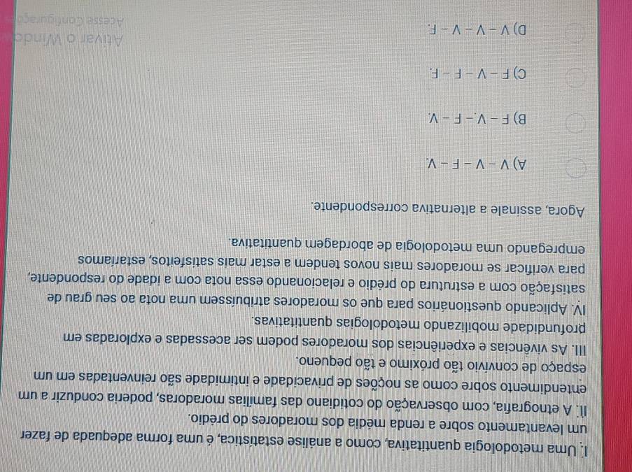 Uma metodologia quantitativa, como a análise estatística, é uma forma adequada de fazer
um levantamento sobre a renda média dos moradores do prédio.
I1. A etnografia, com observação do cotidiano das famílias moradoras, poderia conduzir a um
entendimento sobre como as noções de privacidade e intimidade são reinventadas em um
espaço de convívio tão próximo e tão pequeno.
III. As vivências e experiências dos moradores podem ser acessadas e exploradas em
profundidade mobilizando metodologias quantitativas.
IV. Aplicando questionários para que os moradores atribuíssem uma nota ao seu grau de
satisfação com a estrutura do prédio e relacionando essa nota com a idade do respondente,
para verificar se moradores mais novos tendem a estar mais satisfeitos, estaríamos
empregando uma metodologia de abordagem quantitativa.
Agora, assinale a alternativa correspondente.
A) V-V-F-V.
B) F-V-F-V.
C) F-V-F-F. 
Ativar o Windo
D) V-V-V-F. Acesse Configuraço