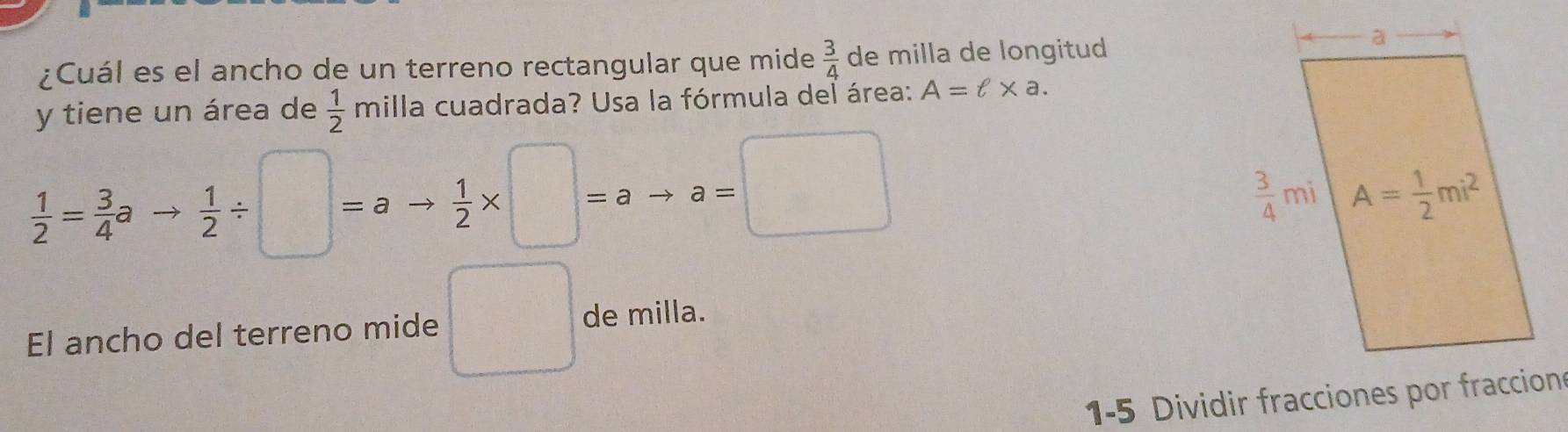 ¿Cuál es el ancho de un terreno rectangular que mide  3/4  de milla de longitud
y tiene un área de  1/2 mill a cuadrada? Usa la fórmula del área: A=ell * a.
 1/2 = 3/4 ato  1/2 / □ =ato  1/2 * □ =ato a=□
El ancho del terreno mide □ de milla.
1-5 Dividir fracciones por fraccion