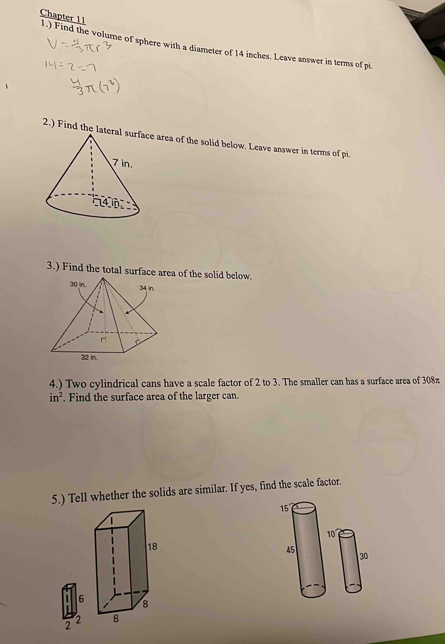 Chapter 11 1.) Find the volume of sphere with a diameter of 14 inches. Leave answer in terms of pi. 
2.) Find the lae area of the solid below. Leave answer in terms of pi. 
3.) Find the total surface area of the solid below. 
4.) Two cylindrical cans have a scale factor of 2 to 3. The smaller can has a surface area of 308π
in^2. Find the surface area of the larger can. 
5.) Tell whether the solids are similar. If yes, find the scale factor.