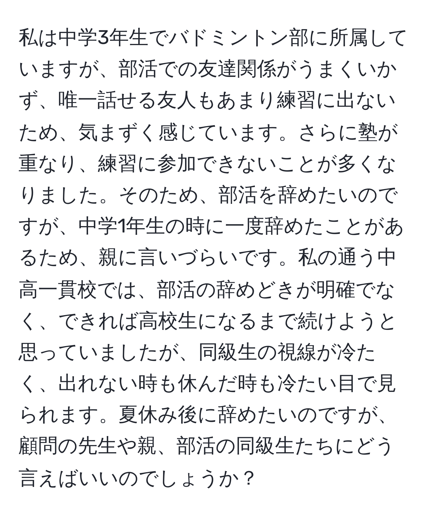 私は中学3年生でバドミントン部に所属していますが、部活での友達関係がうまくいかず、唯一話せる友人もあまり練習に出ないため、気まずく感じています。さらに塾が重なり、練習に参加できないことが多くなりました。そのため、部活を辞めたいのですが、中学1年生の時に一度辞めたことがあるため、親に言いづらいです。私の通う中高一貫校では、部活の辞めどきが明確でなく、できれば高校生になるまで続けようと思っていましたが、同級生の視線が冷たく、出れない時も休んだ時も冷たい目で見られます。夏休み後に辞めたいのですが、顧問の先生や親、部活の同級生たちにどう言えばいいのでしょうか？