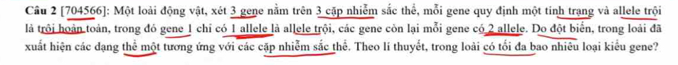 [704566]: Một loài động vật, xét 3 gene nằm trên 3 cặp nhiễm sắc thể, mỗi gene quy định một tinh trạng và allele trội 
là trội hoàn toàn, trong đó gene 1 chỉ có 1 allele là allele trội, các gene còn lại mỗi gene có 2 allele. Do đột biển, trong loài đã 
xuất hiện các dạng thể một tương ứng với các cặp nhiễm sắc thể. Theo lí thuyết, trong loài có tối đa bao nhiêu loại kiểu gene?