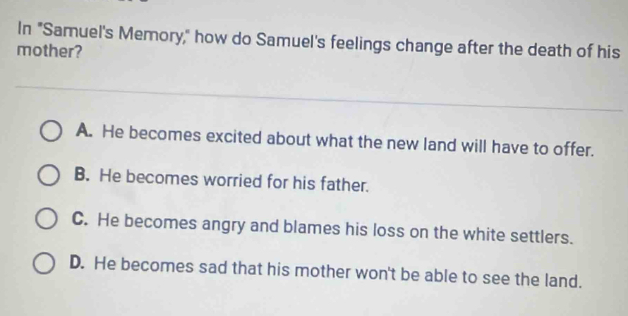 In "Samuel's Memory," how do Samuel's feelings change after the death of his
mother?
A. He becomes excited about what the new land will have to offer.
B. He becomes worried for his father.
C. He becomes angry and blames his loss on the white settlers.
D. He becomes sad that his mother won't be able to see the land.