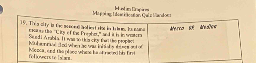 Muslim Empires 
Mapping Identification Quiz Handout 
19. This city is the second holiest site in Islam. Its name Mecca OR Medina 
means the "City of the Prophet," and it is in western 
Saudi Arabia. It was to this city that the prophet 
Muhammad fled when he was initially driven out of 
Mecca, and the place where he attracted his first 
followers to Islam.