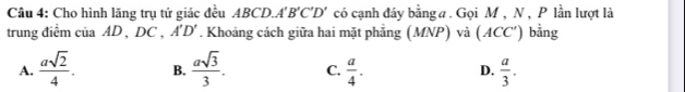 Cho hình lăng trụ tứ giác đều ABCD. A'B'C'D' có cạnh đáy bằng a. Gọi M , N , P lần lượt là
trung điểm của AD , DC , A'D'. Khoảng cách giữa hai mặt phẳng (MNP) và (ACC′) bằng
A.  asqrt(2)/4 . B.  asqrt(3)/3 . C.  a/4 . D.  a/3 .