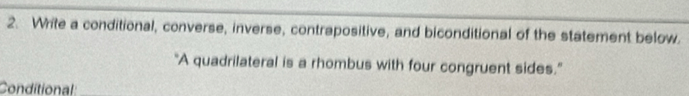 Write a conditional, converse, inverse, contrapositive, and biconditional of the statement below. 
"A quadrilateral is a rhombus with four congruent sides.” 
Conditional: