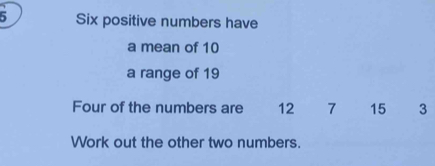 Six positive numbers have 
a mean of 10
a range of 19
Four of the numbers are 12 7 15 3
Work out the other two numbers.