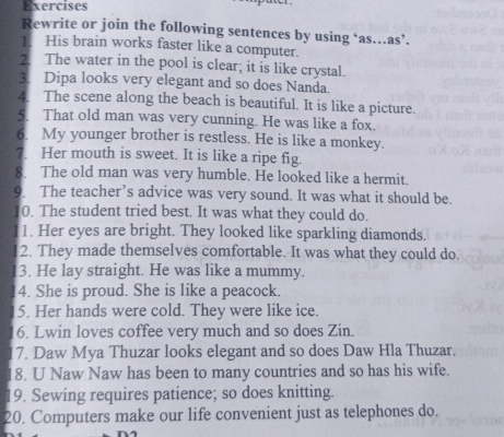 Exercises 
Rewrite or join the following sentences by using ‘as.as’. 
1. His brain works faster like a computer. 
2. The water in the pool is clear; it is like crystal. 
3. Dipa looks very elegant and so does Nanda 
4. The scene along the beach is beautiful. It is like a picture. 
5. That old man was very cunning. He was like a fox. 
6. My younger brother is restless. He is like a monkey. 
7. Her mouth is sweet. It is like a ripe fig. 
8. The old man was very humble. He looked like a hermit. 
9. The teacher’s advice was very sound. It was what it should be. 
0. The student tried best. It was what they could do. 
1. Her eyes are bright. They looked like sparkling diamonds. 
2. They made themselves comfortable. It was what they could do. 
3. He lay straight. He was like a mummy. 
14. She is proud. She is like a peacock. 
15. Her hands were cold. They were like ice. 
16. Lwin loves coffee very much and so does Zin. 
17. Daw Mya Thuzar looks elegant and so does Daw Hla Thuzar. 
18. U Naw Naw has been to many countries and so has his wife. 
19. Sewing requires patience; so does knitting. 
20. Computers make our life convenient just as telephones do.