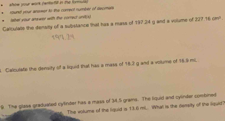 show your work (write/fill in the formula) 
round your answer to the correct number of decimals 
label your answer with the correct unit(s). 
Calculate the density of a substance that has a mass of 197.24 g and a volume of 227.16cm^3. 
. Calculate the density of a liquid that has a mass of 18.2 g and a volume of 16.9 mL. 
9. The glass graduated cylinder has a mass of 34.5 grams. The liquid and cylinder combined 
The volume of the liquid is 13.6 mL. What is the density of the liquid?