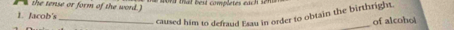 the tense or form of the word.) w r that b est completes each s t 
1. Jacob's 
_caused him to defraud Esau in order to obtain the birthright 
of alcohol