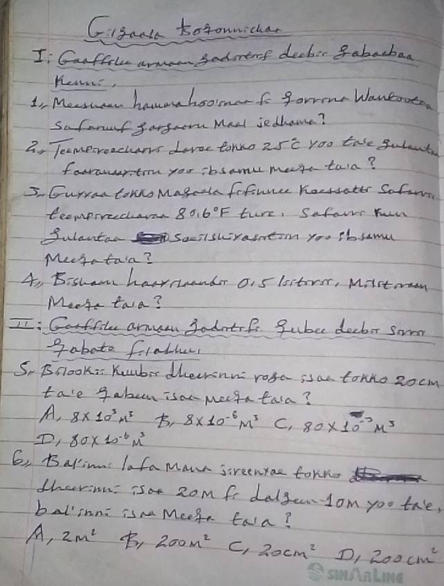 Igant totoumichan
I Canftk arma Sadurenf deeber 8abacbaa
Heurs,
1o Mestan hanoahsomerfo forme Waneoato
Saforuef fargrom Mnel ie dhame?
2, Tecmporoochans deroc tormo 25c yoo tase gulant
forawertrn you ibsamu mese tara?
5. Guryon tomro Magcaln fifirce hoersater Sofom
teomprreedar 80.6°F ture, Sefors hun
Sulantan Saciswraintim you Pb. lamul
Meeta tarn?
4, B:shawn havrruendr oi5 listeror, Mistormon
Me- twa?
II: Garffile amuan Sadatrf gubee decbor Sorm
gaboto frather
S, Bslook: Yumbir dheirnn roga is an tonho Rocm
tae gaben isan meega tala?
A, 8* 10^3n^5 , 8* 10^(-6)m^3 C, 80* 10^(-2)M^3
D. x 80* 10^(-6)m^3
6, Balin lafamawn sreenyae torine
tharinn: ia 2om fr dalgendom yoo the,
balinnc ism Mcegn fara?
A, 2m^2 , 200m^2 c, 20cm^2 D, 200cm^2