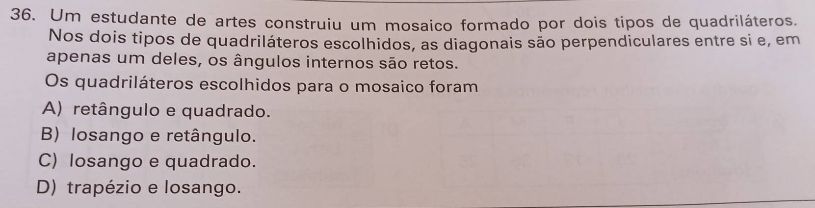 Um estudante de artes construiu um mosaico formado por dois tipos de quadriláteros.
Nos dois tipos de quadriláteros escolhidos, as diagonais são perpendiculares entre si e, em
apenas um deles, os ângulos internos são retos.
Os quadriláteros escolhidos para o mosaico foram
A) retângulo e quadrado.
B) losango e retângulo.
C) losango e quadrado.
D) trapézio e losango.