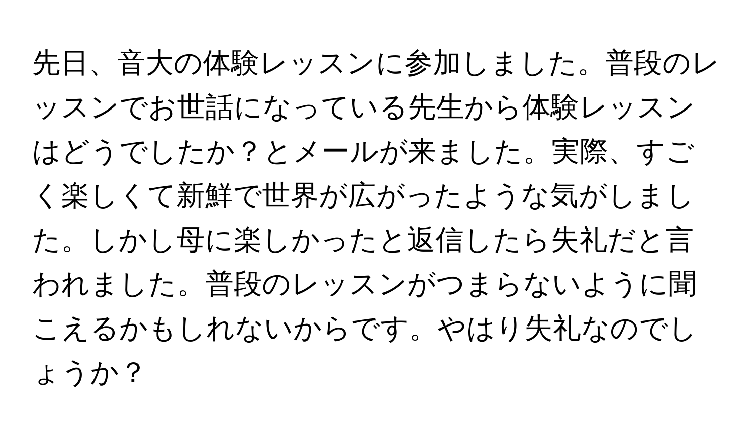 先日、音大の体験レッスンに参加しました。普段のレッスンでお世話になっている先生から体験レッスンはどうでしたか？とメールが来ました。実際、すごく楽しくて新鮮で世界が広がったような気がしました。しかし母に楽しかったと返信したら失礼だと言われました。普段のレッスンがつまらないように聞こえるかもしれないからです。やはり失礼なのでしょうか？