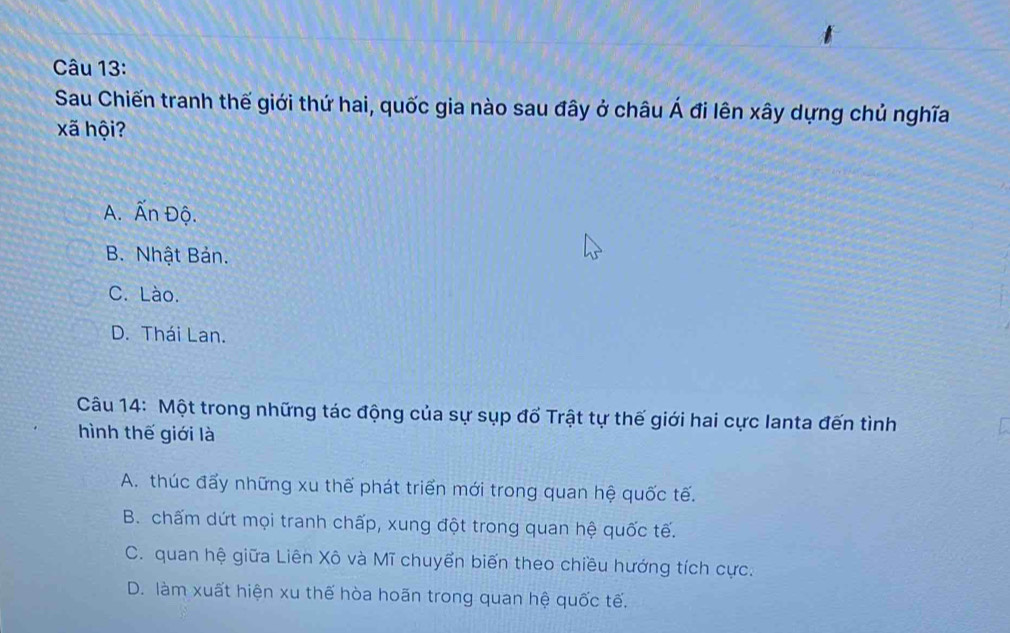 Sau Chiến tranh thế giới thứ hai, quốc gia nào sau đây ở châu A'A' đi lên xây dựng chủ nghĩa
xã hội?
A. overline Ar 1 Độ.
B. Nhật Bản.
C. Lào.
D. Thái Lan.
Câu 14: Một trong những tác động của sự sụp đổ Trật tự thế giới hai cực Ianta đến tình
hình thế giới là
A. thúc đấy những xu thế phát triển mới trong quan hệ quốc tế.
B. chấm dứt mọi tranh chấp, xung đột trong quan hệ quốc tế.
C. quan hệ giữa Liên Xô và Mĩ chuyển biến theo chiều hướng tích cực.
D. làm xuất hiện xu thế hòa hoãn trong quan hệ quốc tế.