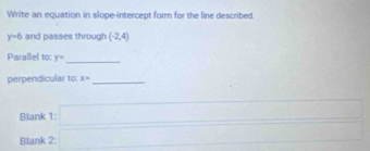 Write an equation in slope-intercept form for the line described.
y=6 and passes through (-2,4)
Parallel to: y= _ 
perpendicular to: x= _ 
Blank 
Blank