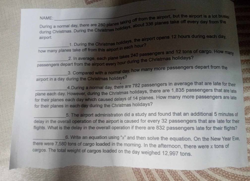 NAME: 
_ 
During a normal day, there are 280 planes taking off from the airport, but the airport is a lot busie 
during Christmas. During the Christmas holidays, about 336 planes take off every day from the 
airport. 
1. During the Christmas holidays, the airport opens 12 hours during each day, 
_how many planes take off from this airport in each hour? 
2. In average, each plane takes 240 passengers and 12 tons of cargo. How many 
passengers depart from the airport every hour during the Christmas holidays? 
_3. Compared with a normal day, how many more passengers depart from the 
airport in a day during the Christmas holidays? 
4.During a normal day, there are 782 passengers in average that are late for their 
plane each day. However, during the Christmas holidays, there are 1,835 passengers that are late 
for their planes each day which caused delays of 14 planes. How many more passengers are late 
for their planes in each day during the Christmas holidays? 
_5. The airport administration did a study and found that an additional 5 minutes of 
delay in the overall operation of the airport is caused for every 32 passengers that are late for their 
flights. What is the delay in the overall operation if there are 832 passengers late for their flights? 
_6. Write an equation using “ x ” and then solve the equation. On the New Year Eve, 
there were 7,580 tons of cargo loaded in the morning. In the afternoon, there were x tons of 
cargos. The total weight of cargos loaded on the day weighed 12,997 tons.