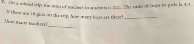 On a school trip, the ratio of teachers to students is 2:21. The ratio of boys to girls is 4:3. 
If there are 18 girls on the trip, how many boys are there?_ 
_ 
How many teachers?