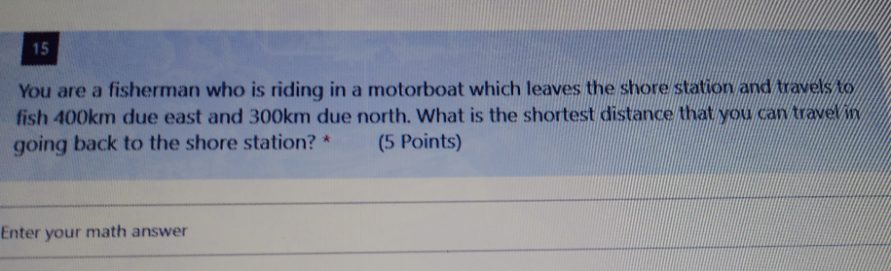 You are a fisherman who is riding in a motorboat which leaves the shore station and travels to 
fish 400km due east and 300km due north. What is the shortest distance that you can travel in 
going back to the shore station? * (5 Points) 
Enter your math answer