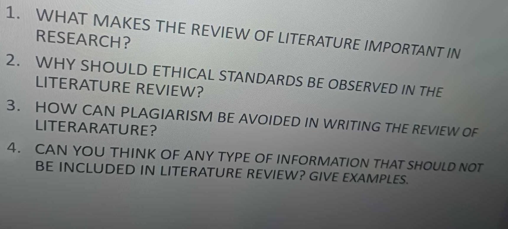 WHAT MAKES THE REVIEW OF LITERATURE IMPORTANT IN 
RESEARCH？ 
2. WHY SHOULD ETHICAL STANDARDS BE OBSERVED IN THE 
LITERATURE REVIEW? 
3. HOW CAN PLAGIARISM BE AVOIDED IN WRITING THE REVIEW OF 
LITERARATURE? 
4. CAN YOU THINK OF ANY TYPE OF INFORMATION THAT SHOULD NOT 
BE INCLUDED IN LITERATURE REVIEW? GIVE EXAMPLES.