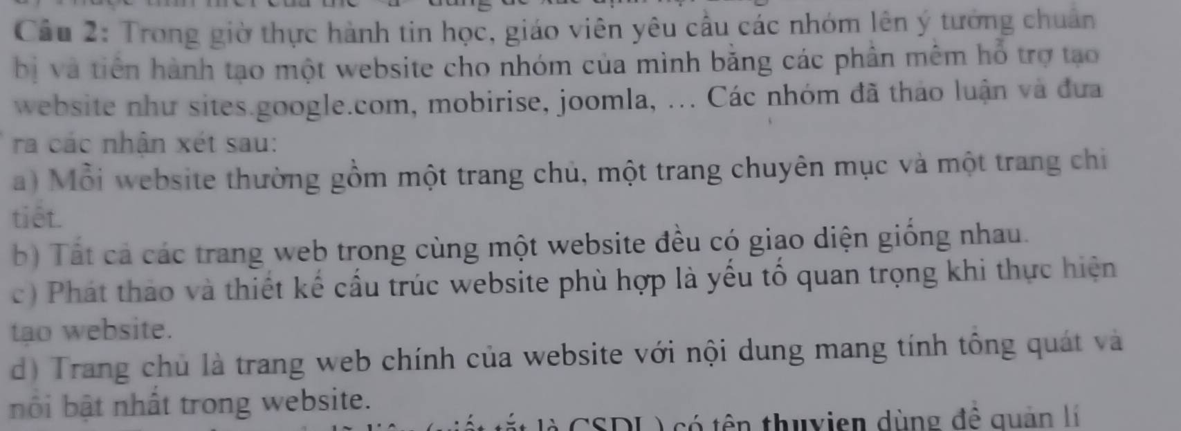 Trong giờ thực hành tin học, giáo viên yêu cầu các nhóm lên ý tướng chuẩn 
bị và tiên hành tạo một website cho nhóm của mình bằng các phần mêm hỗ trợ tạo 
website như sites.google.com, mobirise, joomla, ... Các nhóm đã thảo luận và đưa 
ra các nhận xét sau: 
a) Mỗi website thường gồm một trang chủ, một trang chuyên mục và một trang chi 
tiêt. 
b) Tất cả các trang web trong cùng một website đều có giao diện giống nhau. 
c) Phát thảo và thiết kế cầu trúc website phù hợp là yếu tổ quan trọng khi thực hiện 
tạo website. 
d) Trang chủ là trang web chính của website với nội dung mang tính tông quát và 
nội bật nhất trong website. 
à CSDL ) có tên thuyien dùng đề quản lí