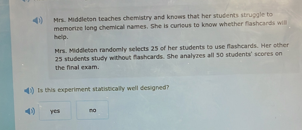 Mrs. Middleton teaches chemistry and knows that her students struggle to
memorize long chemical names. She is curious to know whether flashcards will
help.
Mrs. Middleton randomly selects 25 of her students to use flashcards. Her other
25 students study without flashcards. She analyzes all 50 students' scores on
the final exam.
Is this experiment statistically well designed?
yes no