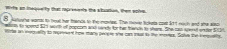 Whle an inequalty that represents the situation, then solve. 
8 Natasha wants to treat her frends to the movies. The movie lickels cost $11 each and she also 
wents to spend $21 worth of popcom and candy for her biends to shere. She can spend under $131. 
Wrte an irequalty to represent how many people she can treat to the movies. Sove the inequsitty.