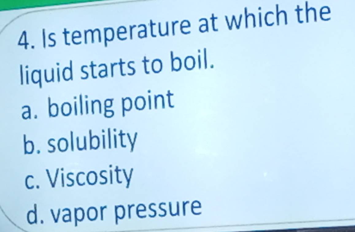 Is temperature at which the
liquid starts to boil.
a. boiling point
b. solubility
c. Viscosity
d. vapor pressure