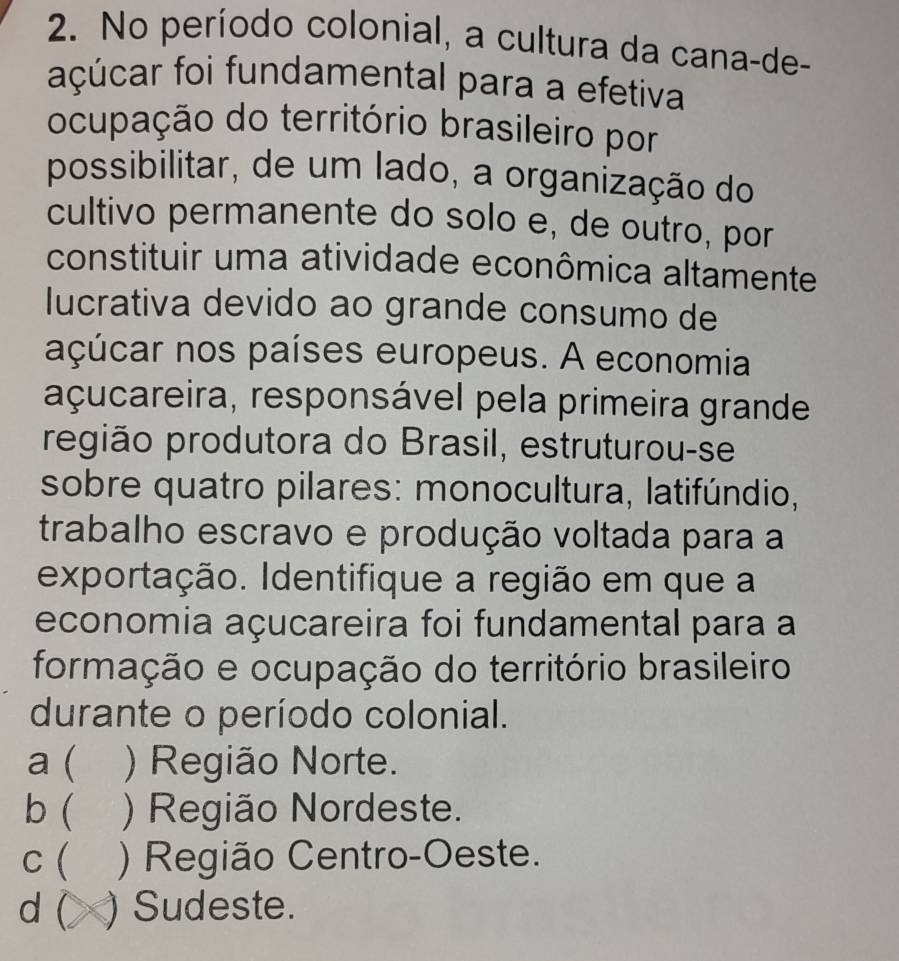 No período colonial, a cultura da cana-de-
açúcar foi fundamental para a efetiva
ocupação do território brasileiro por
possibilitar, de um lado, a organização do
cultivo permanente do solo e, de outro, por
constituir uma atividade econômica altamente
lucrativa devido ao grande consumo de
açúcar nos países europeus. A economia
açucareira, responsável pela primeira grande
região produtora do Brasil, estruturou-se
sobre quatro pilares: monocultura, latifúndio,
trabalho escravo e produção voltada para a
exportação. Identifique a região em que a
economia açucareira foi fundamental para a
formação e ocupação do território brasileiro
durante o período colonial.
a  ) Região Norte.
b ( ) Região Nordeste.
c ( ) Região Centro-Oeste.
d ( ) Sudeste.