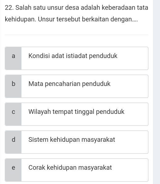 Salah satu unsur desa adalah keberadaan tata
kehidupan. Unsur tersebut berkaitan dengan....
a Kondisi adat istiadat penduduk
b Mata pencaharian penduduk
C Wilayah tempat tinggal penduduk
d Sistem kehidupan masyarakat
e Corak kehidupan masyarakat