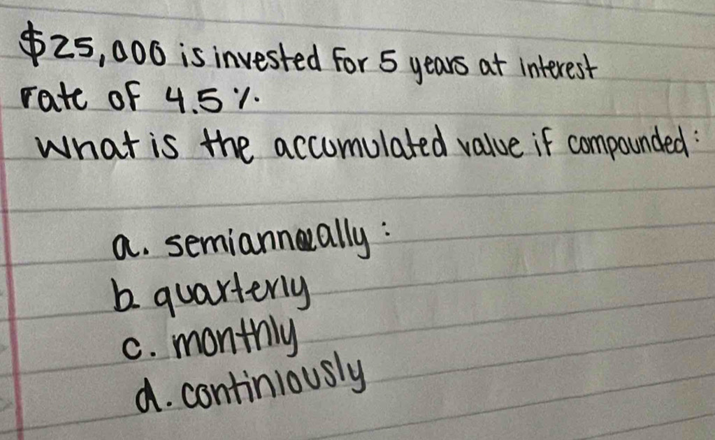 $25, 006 is invested For 5 years at interest
rate of 4. 51.
what is the accumulated value if compounded:
a. semiannally :
b quarterly
C. monthly
d. continlously