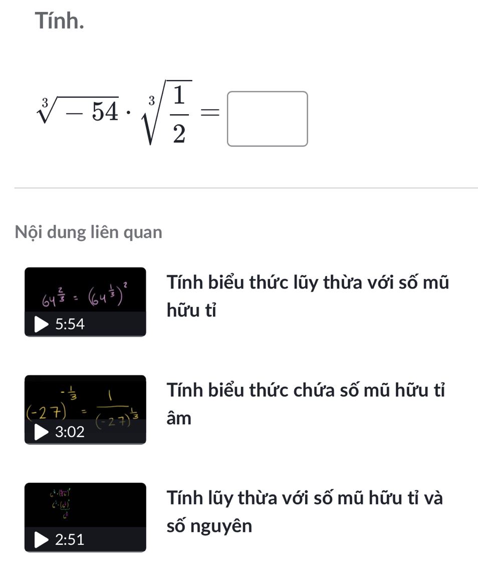 Tính.
sqrt[3](-54)· sqrt[3](frac 1)2=□
Nội dung liên quan 
Tính biểu thức lũy thừa với số mũ 
hữu tỉ
5:54
Tính biểu thức chứa số mũ hữu tỉ 
— 
âm
3:02
6^(frac 1)2· (sqrt[3](6))^3
C^3· frac (c^3)^2c^3
Tính lũy thừa với số mũ hữu tỉ và 
số nguyên
2:51