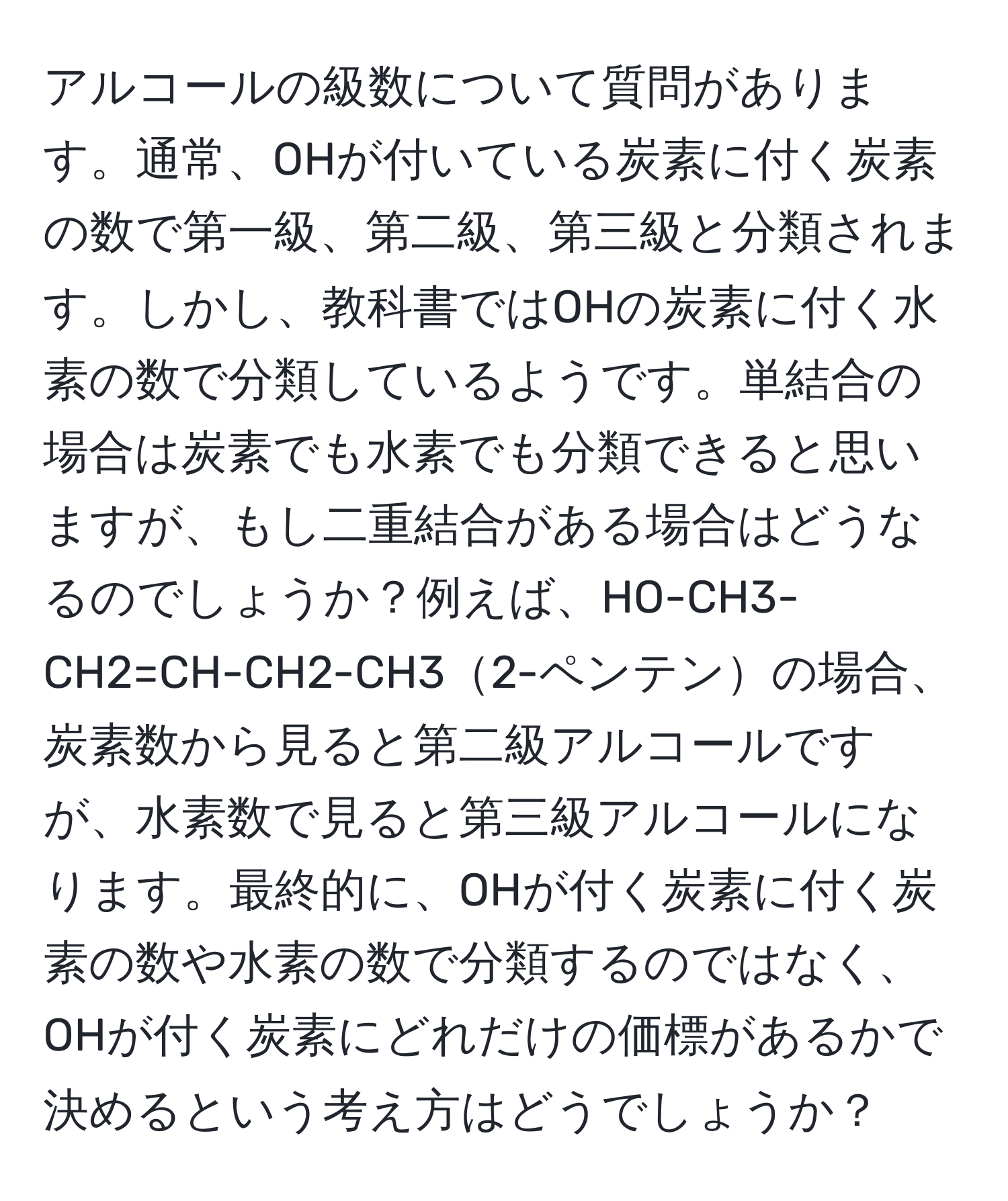 アルコールの級数について質問があります。通常、OHが付いている炭素に付く炭素の数で第一級、第二級、第三級と分類されます。しかし、教科書ではOHの炭素に付く水素の数で分類しているようです。単結合の場合は炭素でも水素でも分類できると思いますが、もし二重結合がある場合はどうなるのでしょうか？例えば、HO-CH3-CH2=CH-CH2-CH32-ペンテンの場合、炭素数から見ると第二級アルコールですが、水素数で見ると第三級アルコールになります。最終的に、OHが付く炭素に付く炭素の数や水素の数で分類するのではなく、OHが付く炭素にどれだけの価標があるかで決めるという考え方はどうでしょうか？