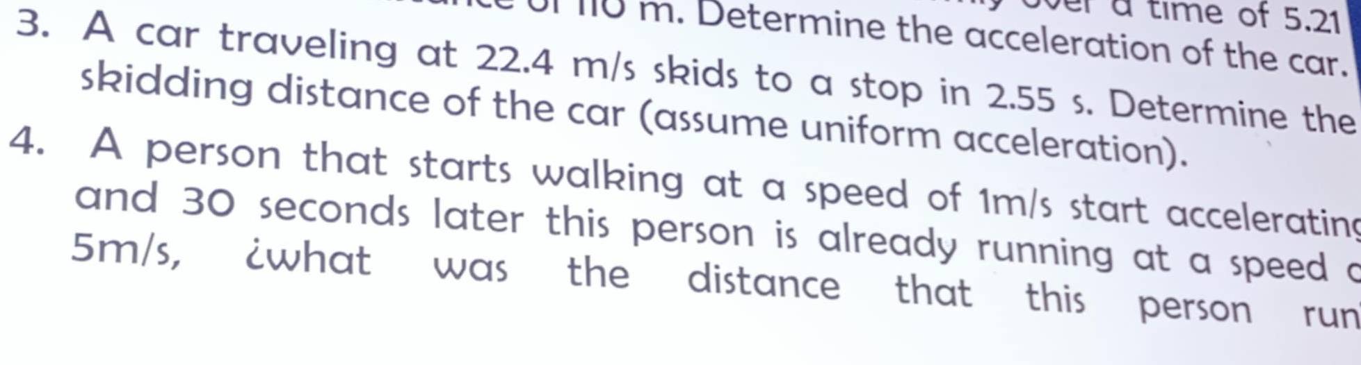 over a time of 5.21
of no m. Determine the acceleration of the car. 
3. A car traveling at 22.4 m/s skids to a stop in 2.55 s. Determine the 
skidding distance of the car (assume uniform acceleration). 
4. A person that starts walking at a speed of 1m/s start accelerating 
and 30 seconds later this person is already running at a speed a
5m/s, ¿what was the distance that this person run