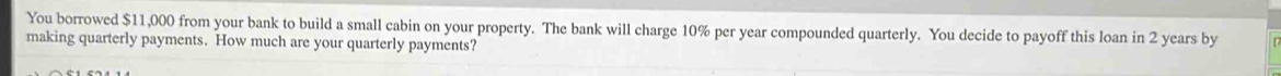 You borrowed $11,000 from your bank to build a small cabin on your property. The bank will charge 10% per year compounded quarterly. You decide to payoff this loan in 2 years by 
making quarterly payments. How much are your quarterly payments?