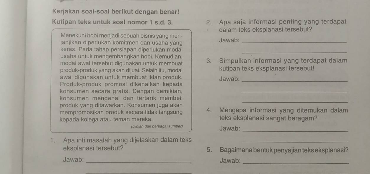 Kerjakan soal-soal berikut dengan benar! 
Kutipan teks untuk soal nomor 1 s.d. 3. 2. Apa saja informasi penting yang terdapat 
dalam teks eksplanasi tersebut? 
Menekuni hobi menjadi sebuah bisnis yang men- 
janjikan diperlukan komitmen dan usaha yang Jawab:_ 
keras. Pada tahap persiapan diperlukan modal_ 
usaha untuk mengembangkan hobi. Kemudian, 3. Simpulkan informasi yang terdapat dalam 
modai awal tersebut digunakan untuk membuat 
produk-produk yang akan dijual. Selain itu, modal kutipan teks eksplanasi tersebut! 
awal digunakan untuk membuat iklan produk. Jawab:_ 
Produk-produk promosi dikenalkan kepada 
konsumen secara gratis. Dengan demikian,_ 
_ 
konsumen mengenal dan tertarik membeli 
produk yang ditawarkan. Konsumen juga akan 
mempromosikan produk secara tidak langsung 4. Mengapa informasi yang ditemukan dalam 
kepada kolega atau teman mereka. teks eksplanasi sangat beragam? 
(Diolah dari berbagai sumber) Jawab:_ 
1. Apa inti masalah yang dijelaskan dalam teks_ 
eksplanasi tersebut? 5. Bagaimana bentuk penyajian teks eksplanasi? 
Jawab: _Jawab:_