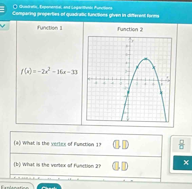 Quadratic, Exponential, and LogarithmIc Functions 
Comparing properties of quadratic functions given in different forms 
Function 1 Function 2
f(x)=-2x^2-16x-33
(a) What is the vertex of Function 1? 
 □ /□   
(b) What is the vertex of Function 2? 
Explanation