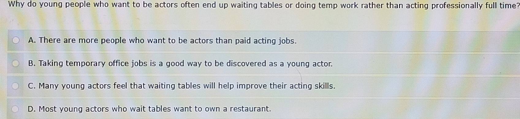 Why do young people who want to be actors often end up waiting tables or doing temp work rather than acting professionally full time?
A. There are more people who want to be actors than paid acting jobs.
B. Taking temporary office jobs is a good way to be discovered as a young actor.
C. Many young actors feel that waiting tables will help improve their acting skills.
D. Most young actors who wait tables want to own a restaurant.