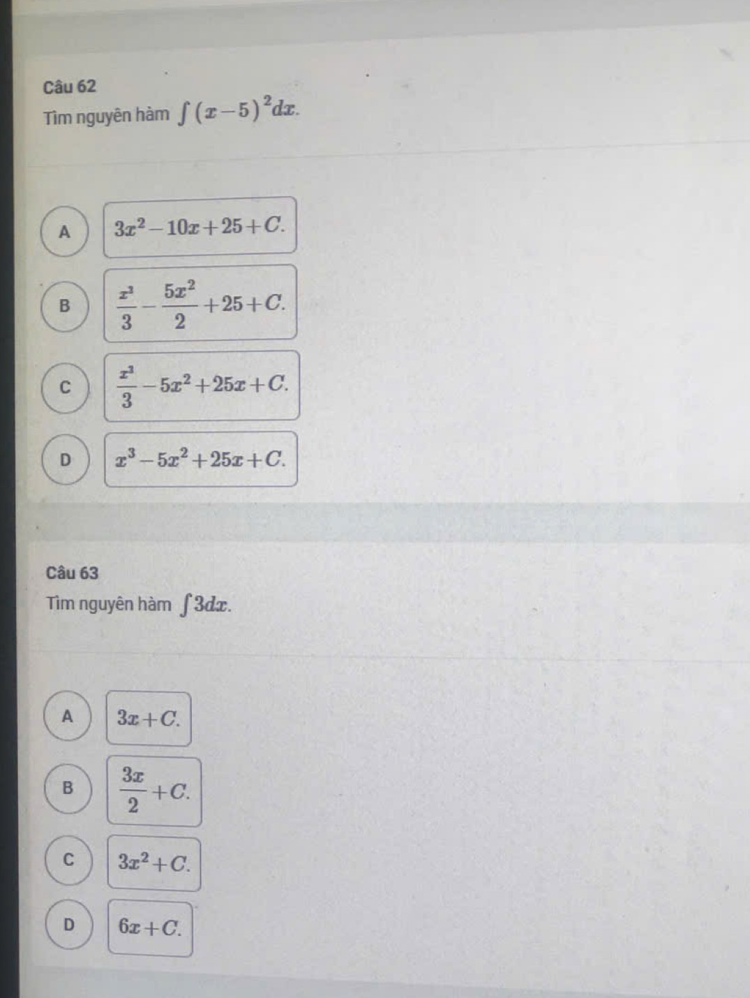 Tìm nguyên hàm ∈t (x-5)^2dx
A 3x^2-10x+25+C.
B  x^3/3 - 5x^2/2 +25+C.
C  x^3/3 -5x^2+25x+C.
D x^3-5x^2+25x+C. 
Câu 63
Tìm nguyên hàm ∫ 3dx.
A 3x+C.
B  3x/2 +C.
C 3x^2+C.
D 6x+C.