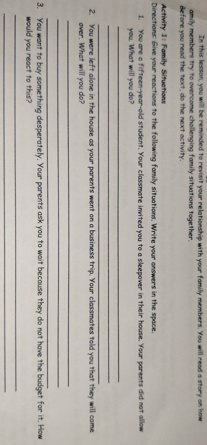 In this lesson, you will be reminded to revisit your relationship with your family members. You will read a story on how 
amily members try to overcome challenging family situations together. 
Before you read the text, do the next activity. 
Activity 1: Family Situations 
Directions: Give your reactions to the following family situations. Write your answers in the space. 
1. You are a fifteen-year-old student. Your classmate invited you to a sleepover in their house. Your parents did not allow 
you. What will you do? 
_ 
_ 
_ 
2. You were left alone in the house as your parents went on a business trip. Your classmates told you that they will come 
over. What will you do? 
_ 
_ 
_ 
3. You want to buy something desperately. Your parents ask you to wait because they do not have the budget for it. How 
would you react to this? 
_ 
_