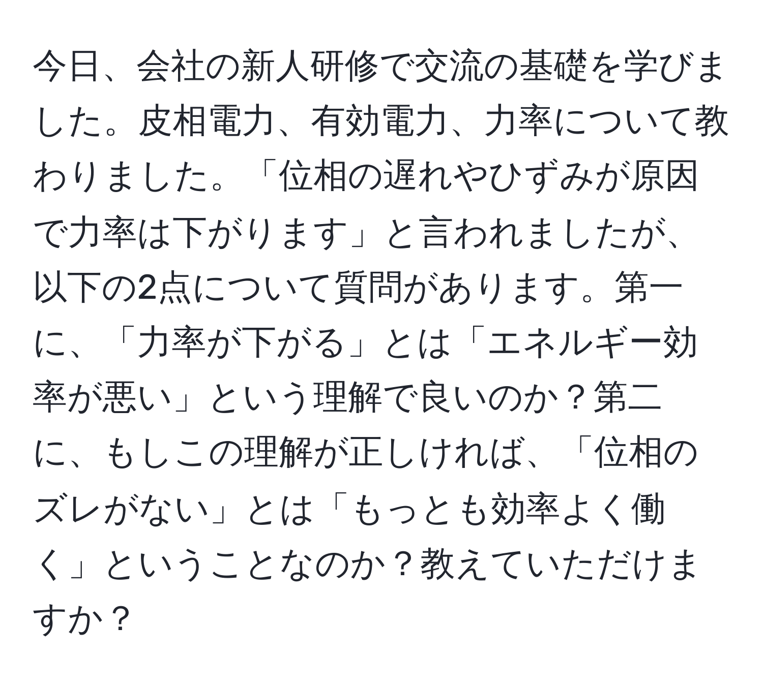 今日、会社の新人研修で交流の基礎を学びました。皮相電力、有効電力、力率について教わりました。「位相の遅れやひずみが原因で力率は下がります」と言われましたが、以下の2点について質問があります。第一に、「力率が下がる」とは「エネルギー効率が悪い」という理解で良いのか？第二に、もしこの理解が正しければ、「位相のズレがない」とは「もっとも効率よく働く」ということなのか？教えていただけますか？