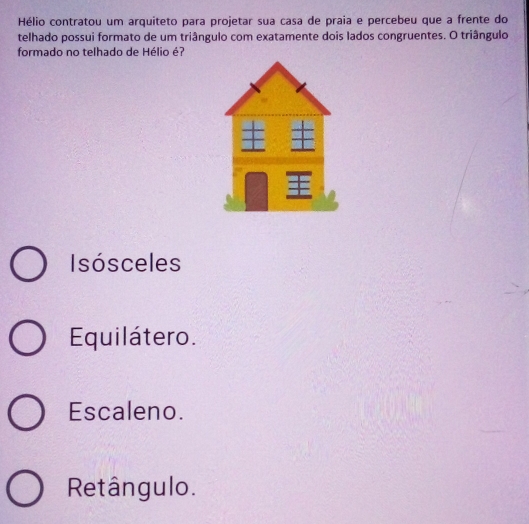 Hélio contratou um arquiteto para projetar sua casa de praia e percebeu que a frente do
telhado possui formato de um triângulo com exatamente dois lados congruentes. O triângulo
formado no telhado de Hélio é?
Isosceles
Equilátero.
Escaleno.
Retângulo.