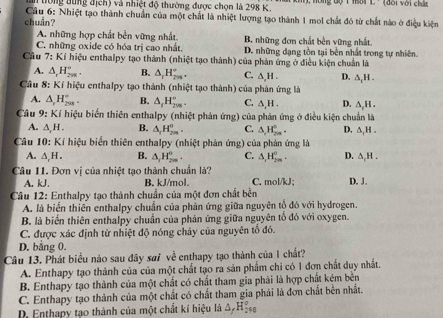 an tiờng dùng dịch) và nhiệt độ thường được chọn là 298 K. m), nồng độ 1 mời L · (đổi với chất
Câu 6: Nhiệt tạo thành chuẩn của một chất là nhiệt lượng tạo thành 1 mol chất đó từ chất nào ở điều kiện
chuần?
A. những hợp chất bền vững nhất. B. những đơn chất bền vững nhất.
C. những oxide có hóa trị cao nhất. D. những dạng tồn tại bền nhất trong tự nhiên.
Câu 7: Kí hiệu enthalpy tạo thành (nhiệt tạo thành) của phản ứng ở điều kiện chuẩn là
A. △ _rH_(298)°. B. △ _fH_(298)^o. C. △ _rH. △ _fH.
D.
Câu 8: Kí hiệu enthalpy tạo thành (nhiệt tạo thành) của phản ứng là
A. △ _rH_(298)°. B. △ _fH_(298)°. C. △ _rH. D. △ _fH.
Câu 9: Kí hiệu biến thiên enthalpy (nhiệt phản ứng) của phản ứng ở điều kiện chuẩn là
A. △ _rH. B. △ _fH_(298)^0. C. △ _rH_(298)^o. D. △ _fH.
Câu 10: Kí hiệu biến thiên enthalpy (nhiệt phản ứng) của phản ứng là
A. △ _rH. B. △ _rH_(298)^o. C. △ _rH_(298)^0. D. △ _fH.
Câu 11. Đơn vị của nhiệt tạo thành chuẩn là?
A. kJ. B. kJ/mol. C. mol/kJ; D. J.
Câu 12: Enthalpy tạo thành chuẩn của một đơn chất bền
A. là biến thiên enthalpy chuẩn của phản ứng giữa nguyên tố đó với hydrogen.
B. là biến thiên enthalpy chuẩn của phản ứng giữa nguyên tố đó với oxygen.
C. được xác định từ nhiệt độ nóng chảy của nguyên tổ đó.
D. bằng 0.
Câu 13. Phát biểu nào sau đây sai về enthapy tạo thành của 1 chất?
A. Enthapy tạo thành của của một chất tạo ra sản phẩm chỉ có 1 đơn chất duy nhất.
B. Enthapy tạo thành của một chất có chất tham gia phải là hợp chất kém bền
C. Enthapy tạo thành của một chất có chất tham gia phải là đơn chất bền nhất.
D. Enthapy tạo thành của một chất kí hiệu là △ _fH_(298)°